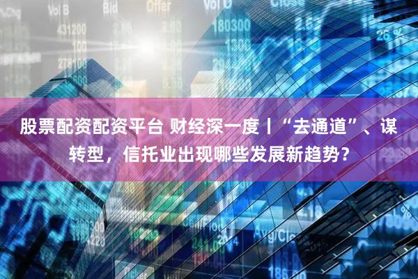股票配资配资平台 财经深一度丨“去通道”、谋转型，信托业出现哪些发展新趋势？