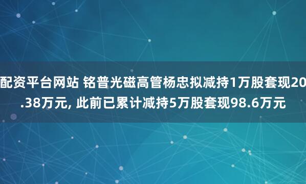 配资平台网站 铭普光磁高管杨忠拟减持1万股套现20.38万元, 此前已累计减持5万股套现98.6万元