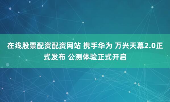 在线股票配资配资网站 携手华为 万兴天幕2.0正式发布 公测体验正式开启