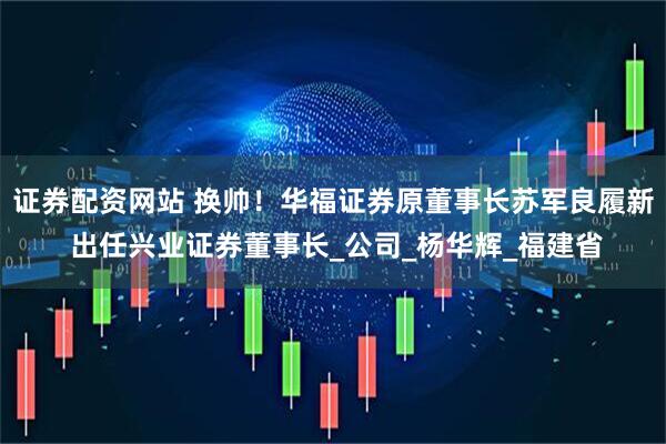 证券配资网站 换帅！华福证券原董事长苏军良履新 出任兴业证券董事长_公司_杨华辉_福建省