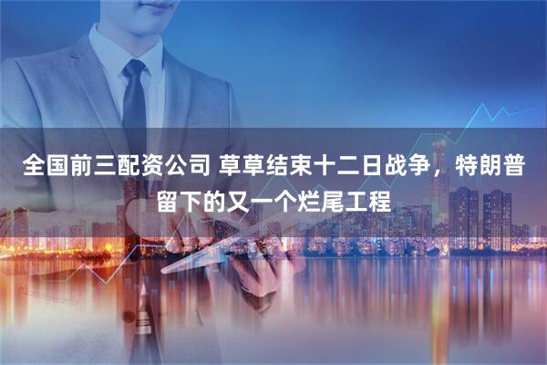 全国前三配资公司 草草结束十二日战争，特朗普留下的又一个烂尾工程