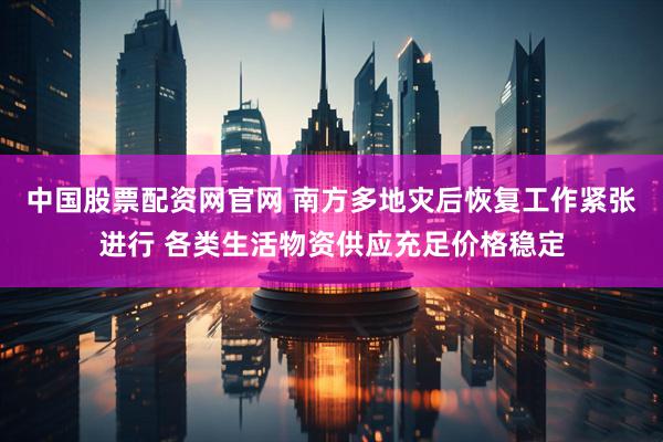 中国股票配资网官网 南方多地灾后恢复工作紧张进行 各类生活物资供应充足价格稳定