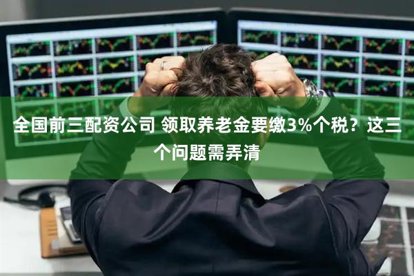 全国前三配资公司 领取养老金要缴3%个税？这三个问题需弄清