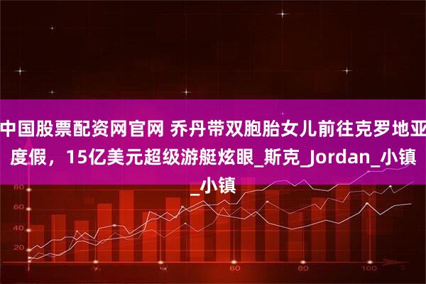 中国股票配资网官网 乔丹带双胞胎女儿前往克罗地亚度假，15亿美元超级游艇炫眼_斯克_Jordan_小镇