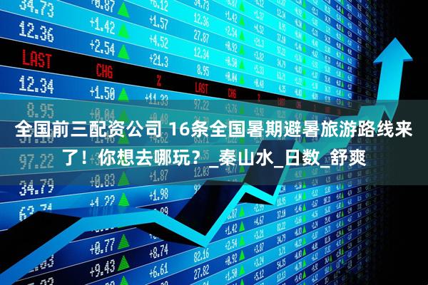 全国前三配资公司 16条全国暑期避暑旅游路线来了！你想去哪玩？_秦山水_日数_舒爽