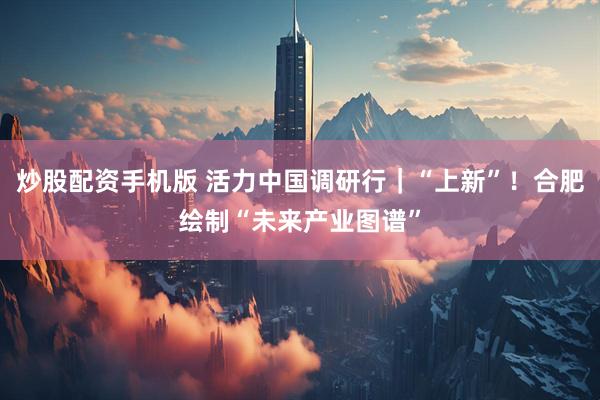 炒股配资手机版 活力中国调研行｜“上新”！合肥绘制“未来产业图谱”