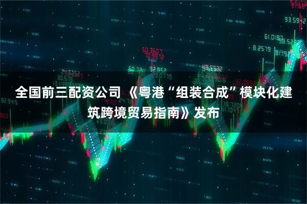 全国前三配资公司 《粤港“组装合成”模块化建筑跨境贸易指南》发布