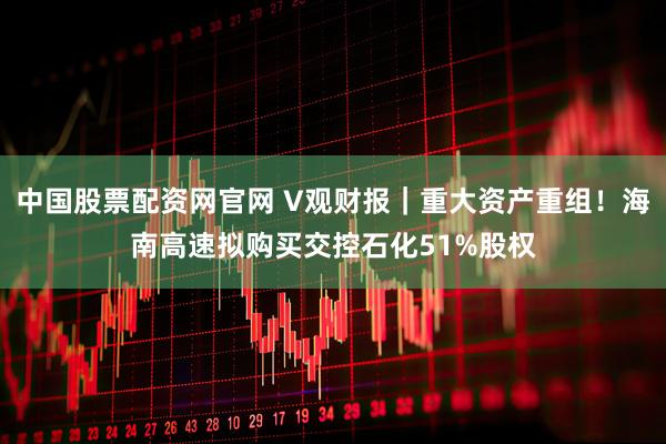中国股票配资网官网 V观财报｜重大资产重组！海南高速拟购买交控石化51%股权