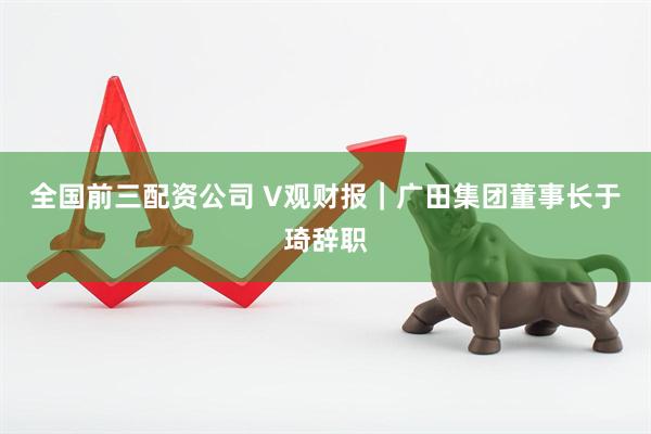 全国前三配资公司 V观财报｜广田集团董事长于琦辞职