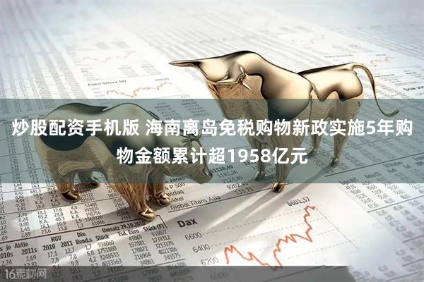 炒股配资手机版 海南离岛免税购物新政实施5年购物金额累计超1958亿元