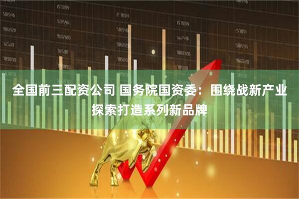 全国前三配资公司 国务院国资委：围绕战新产业探索打造系列新品牌