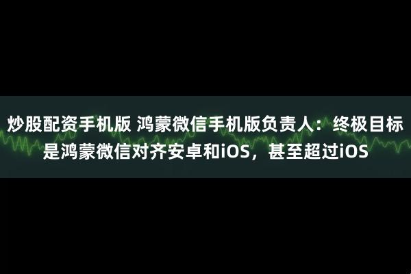 炒股配资手机版 鸿蒙微信手机版负责人：终极目标是鸿蒙微信对齐安卓和iOS，甚至超过iOS