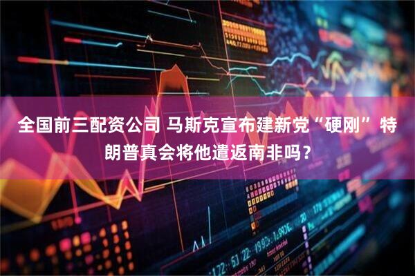 全国前三配资公司 马斯克宣布建新党“硬刚” 特朗普真会将他遣返南非吗？