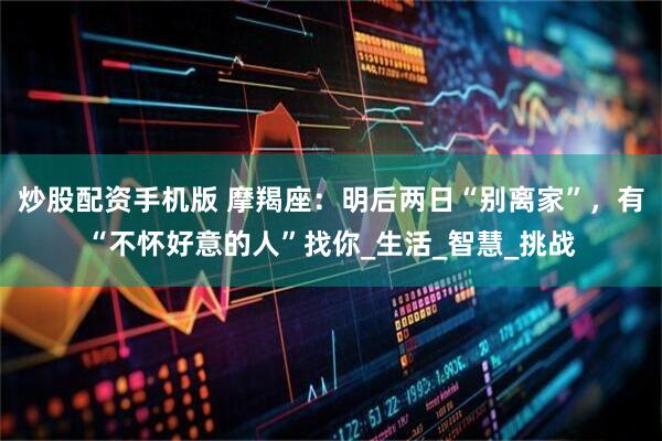 炒股配资手机版 摩羯座：明后两日“别离家”，有“不怀好意的人”找你_生活_智慧_挑战