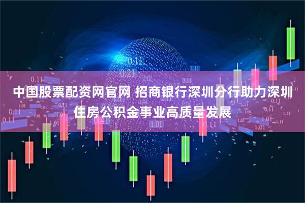 中国股票配资网官网 招商银行深圳分行助力深圳住房公积金事业高质量发展