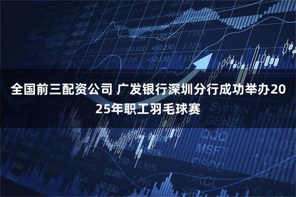 全国前三配资公司 广发银行深圳分行成功举办2025年职工羽毛球赛