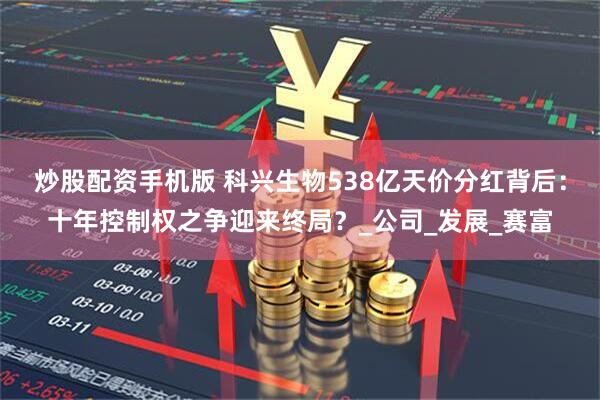 炒股配资手机版 科兴生物538亿天价分红背后：十年控制权之争迎来终局？_公司_发展_赛富