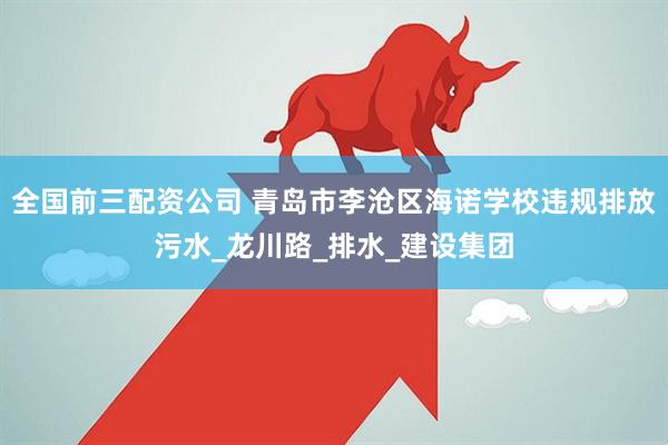 全国前三配资公司 青岛市李沧区海诺学校违规排放污水_龙川路_排水_建设集团