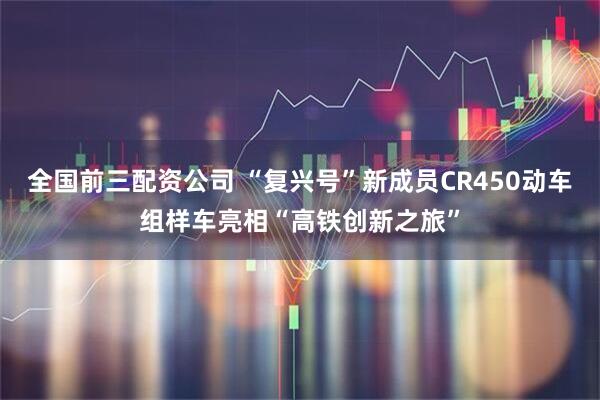 全国前三配资公司 “复兴号”新成员CR450动车组样车亮相“高铁创新之旅”