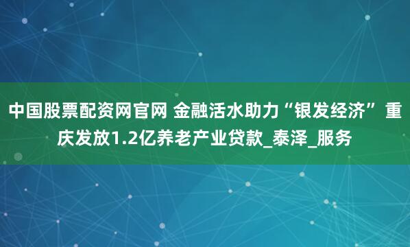 中国股票配资网官网 金融活水助力“银发经济” 重庆发放1.2亿养老产业贷款_泰泽_服务