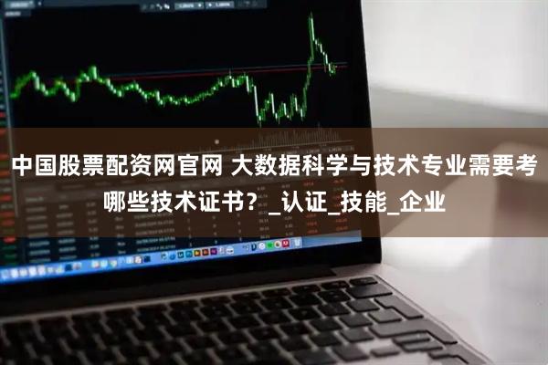 中国股票配资网官网 大数据科学与技术专业需要考哪些技术证书？_认证_技能_企业