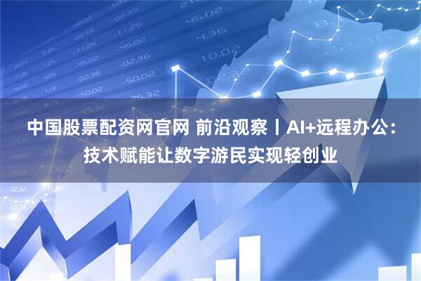 中国股票配资网官网 前沿观察丨AI+远程办公：技术赋能让数字游民实现轻创业