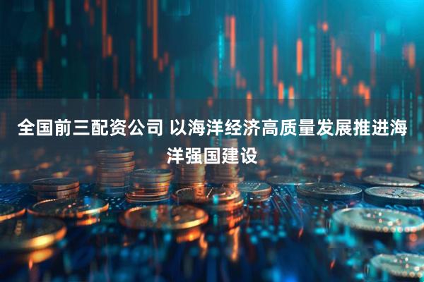 全国前三配资公司 以海洋经济高质量发展推进海洋强国建设