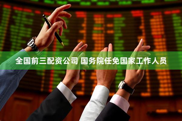 全国前三配资公司 国务院任免国家工作人员