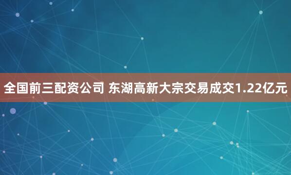 全国前三配资公司 东湖高新大宗交易成交1.22亿元
