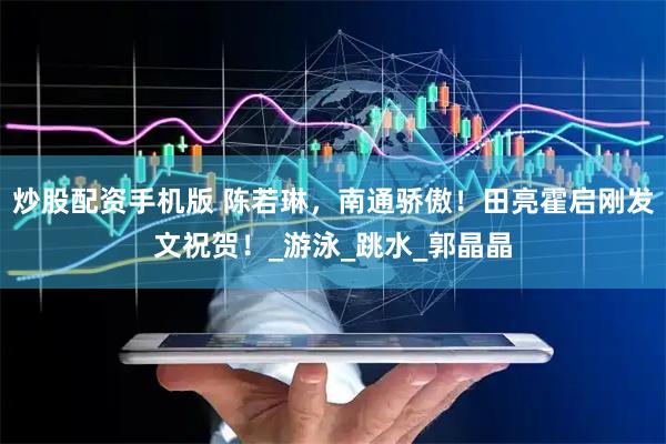炒股配资手机版 陈若琳，南通骄傲！田亮霍启刚发文祝贺！_游泳_跳水_郭晶晶