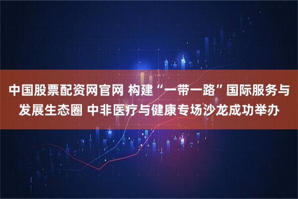 中国股票配资网官网 构建“一带一路”国际服务与发展生态圈 中非医疗与健康专场沙龙成功举办