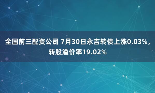 全国前三配资公司 7月30日永吉转债上涨0.03%，转股溢价率19.02%