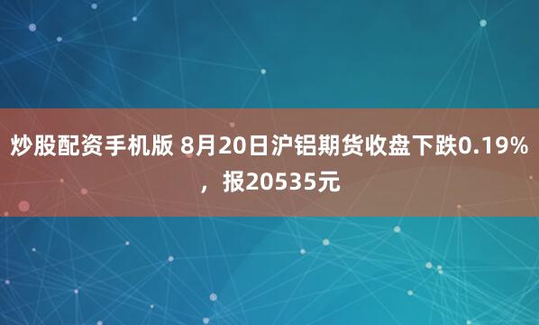 炒股配资手机版 8月20日沪铝期货收盘下跌0.19%，报20535元