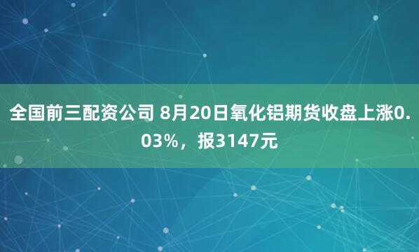 全国前三配资公司 8月20日氧化铝期货收盘上涨0.03%，报3147元