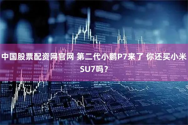 中国股票配资网官网 第二代小鹏P7来了 你还买小米SU7吗？