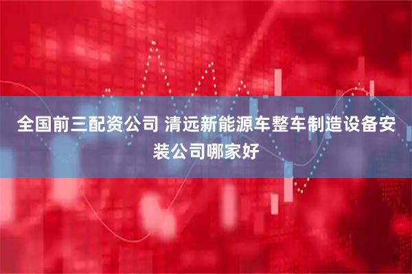 全国前三配资公司 清远新能源车整车制造设备安装公司哪家好
