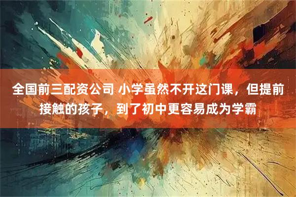 全国前三配资公司 小学虽然不开这门课，但提前接触的孩子，到了初中更容易成为学霸
