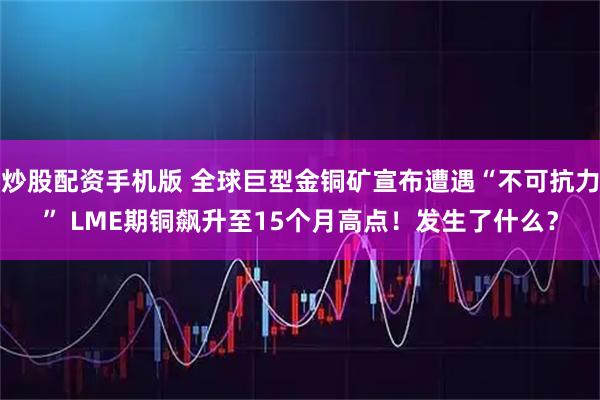 炒股配资手机版 全球巨型金铜矿宣布遭遇“不可抗力” LME期铜飙升至15个月高点！发生了什么？