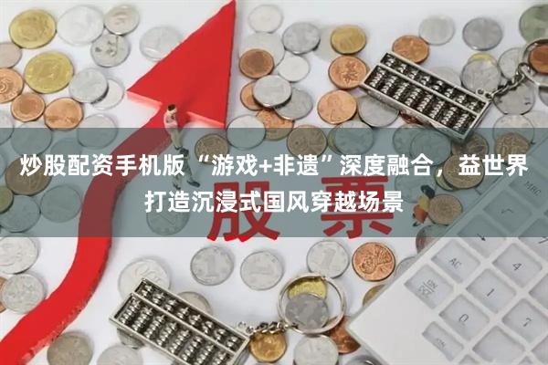 炒股配资手机版 “游戏+非遗”深度融合，益世界打造沉浸式国风穿越场景