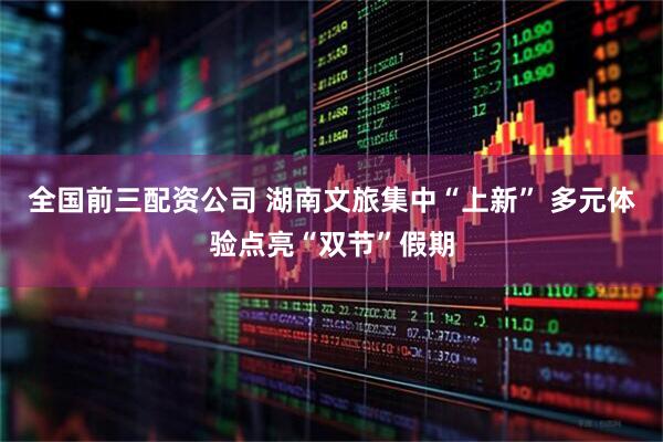 全国前三配资公司 湖南文旅集中“上新” 多元体验点亮“双节”假期