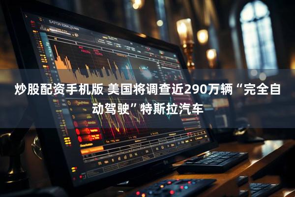 炒股配资手机版 美国将调查近290万辆“完全自动驾驶”特斯拉汽车