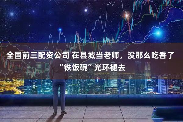 全国前三配资公司 在县城当老师，没那么吃香了 “铁饭碗”光环褪去