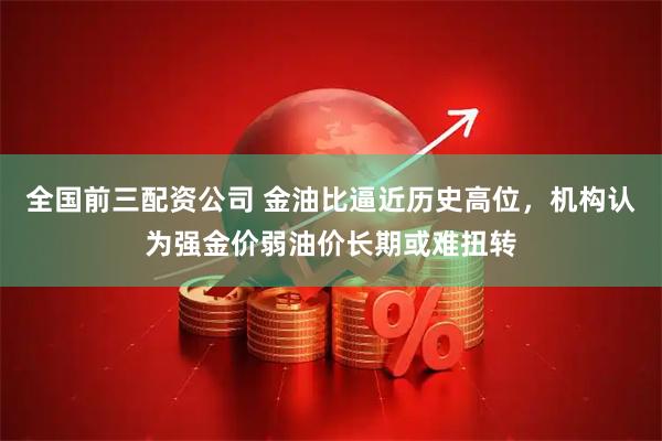全国前三配资公司 金油比逼近历史高位，机构认为强金价弱油价长期或难扭转