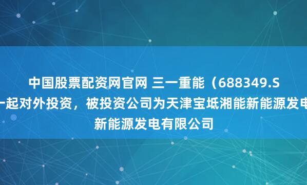 中国股票配资网官网 三一重能（688349.SH）新增一起对外投资，被投资公司为天津宝坻湘能新能源发电有限公司