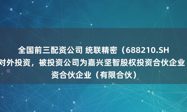 全国前三配资公司 统联精密（688210.SH）新增一起对外投资，被投资公司为嘉兴坚智股权投资合伙企业（有限合伙）