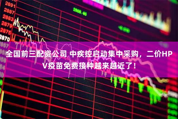 全国前三配资公司 中疾控启动集中采购,二价HPV疫苗免费接种越来越近了!