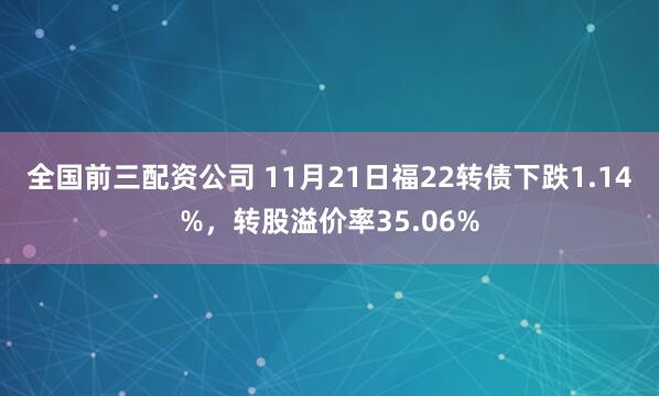 全国前三配资公司 11月21日福22转债下跌1.14%，转股溢价率35.06%