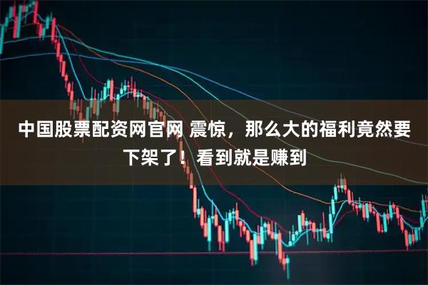 中国股票配资网官网 震惊，那么大的福利竟然要下架了！看到就是赚到