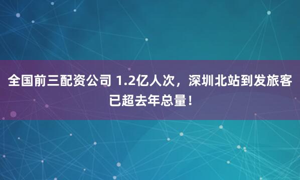 全国前三配资公司 1.2亿人次,深圳北站到发旅客已超去年总量!