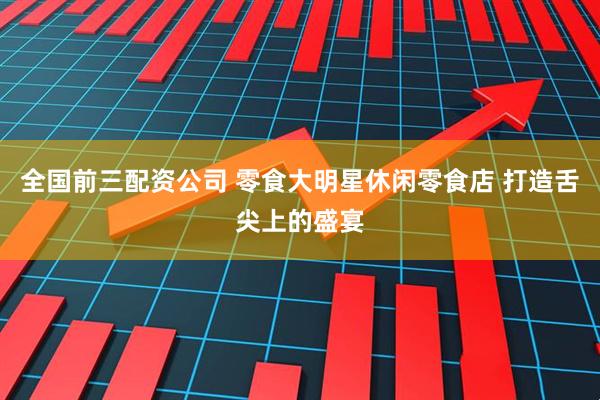 全国前三配资公司 零食大明星休闲零食店 打造舌尖上的盛宴